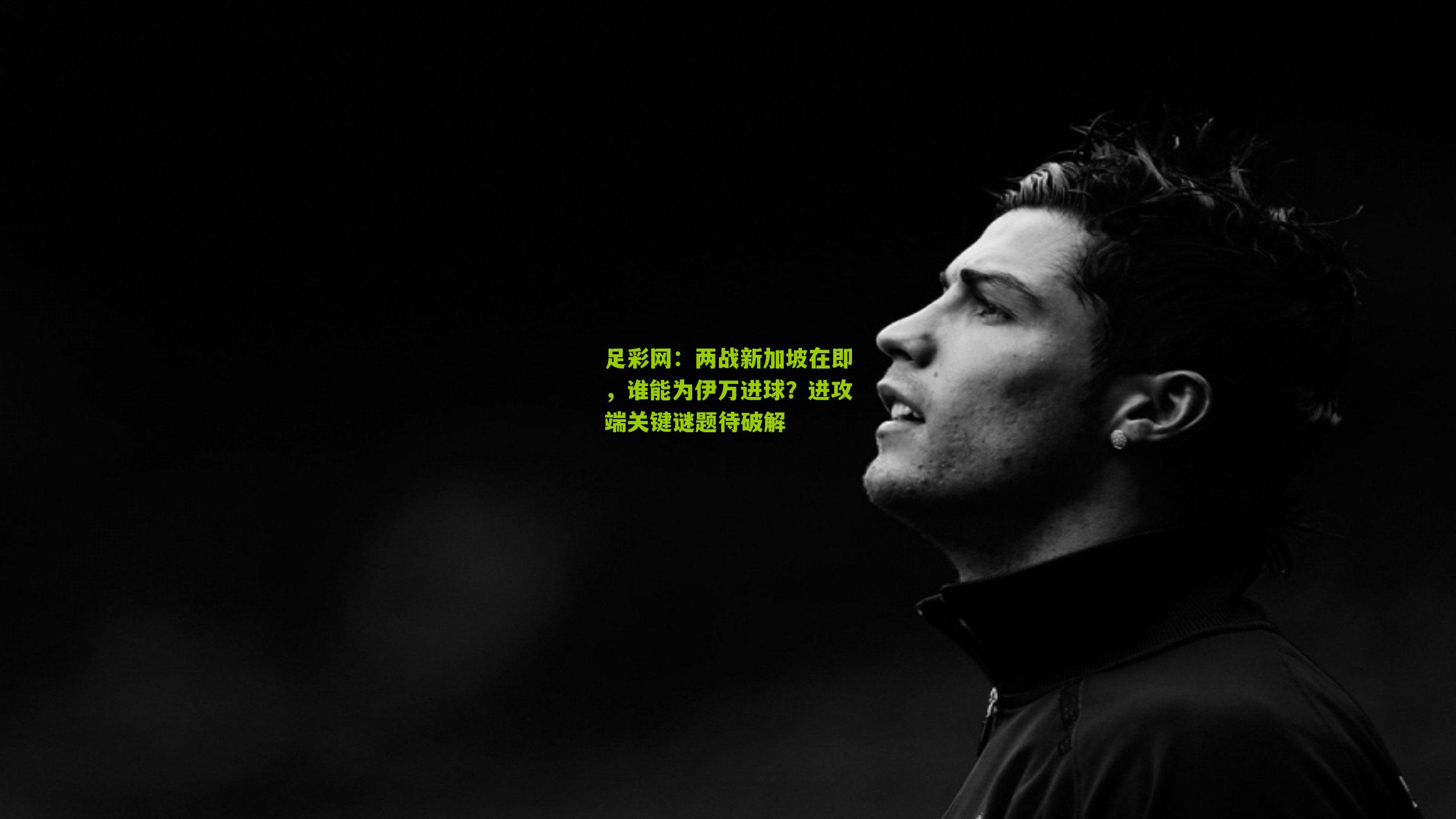 足彩网：两战新加坡在即，谁能为伊万进球？进攻端关键谜题待破解